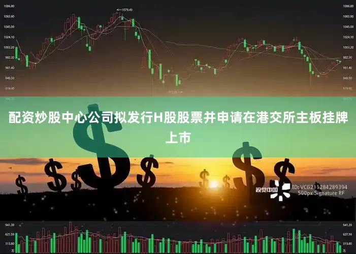 配资炒股中心公司拟发行H股股票并申请在港交所主板挂牌上市