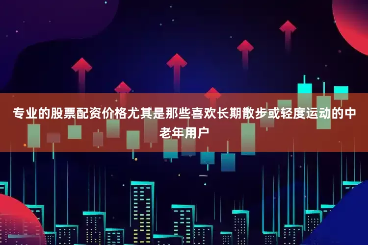 专业的股票配资价格尤其是那些喜欢长期散步或轻度运动的中老年用户